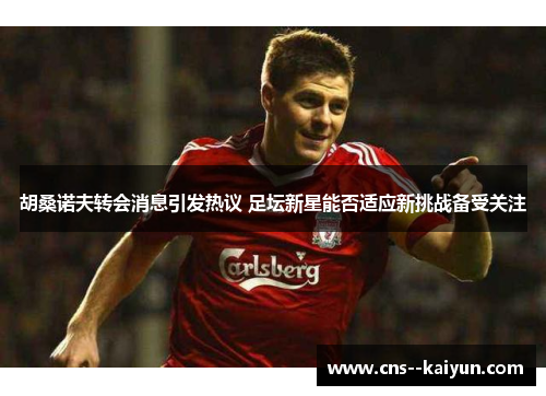 胡桑诺夫转会消息引发热议 足坛新星能否适应新挑战备受关注