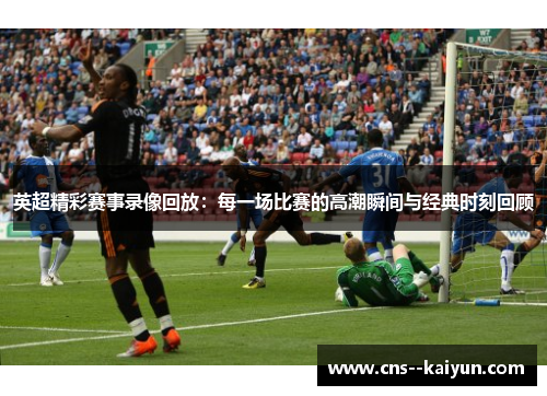 英超精彩赛事录像回放：每一场比赛的高潮瞬间与经典时刻回顾