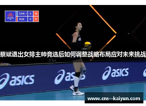 蔡斌退出女排主帅竞选后如何调整战略布局应对未来挑战 蔡斌退出女排主帅竞选后如何调整战略布局应对未来挑战