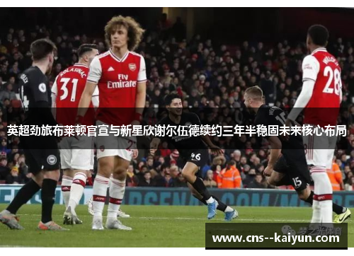 英超劲旅布莱顿官宣与新星欣谢尔伍德续约三年半稳固未来核心布局