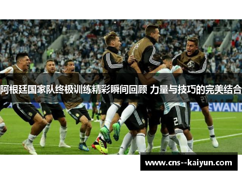 阿根廷国家队终极训练精彩瞬间回顾 力量与技巧的完美结合