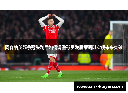 阿森纳英超争冠失利后如何调整球员发展策略以实现未来突破