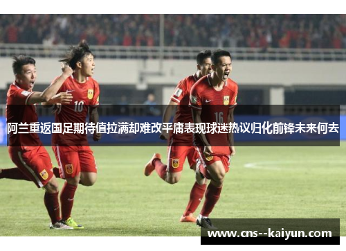 阿兰重返国足期待值拉满却难改平庸表现球迷热议归化前锋未来何去 阿兰重返国足期待值拉满却难改平庸表现球迷热议归化前锋未来何去